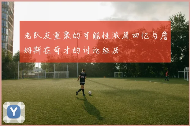 老队友重聚的可能性浓眉回忆与詹姆斯在奇才的讨论经历