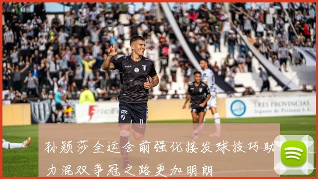 孙颖莎全运会前强化接发球技巧助力混双争冠之路更加明朗