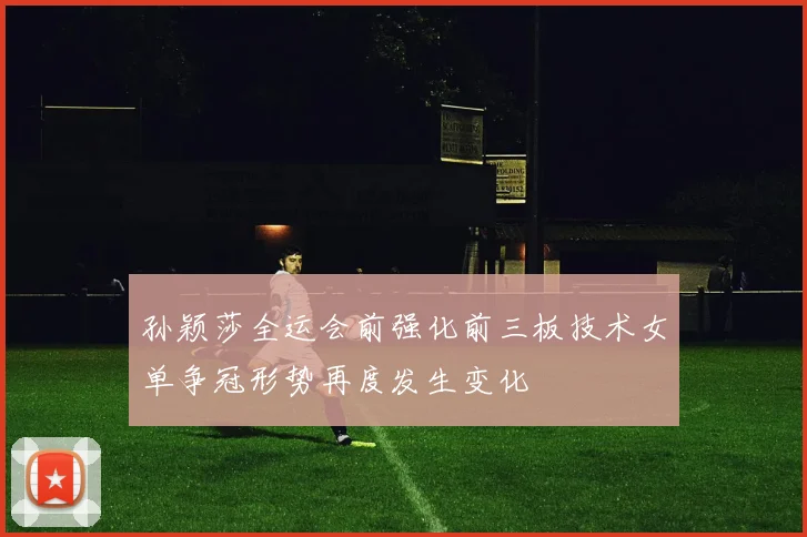 孙颖莎全运会前强化前三板技术女单争冠形势再度发生变化