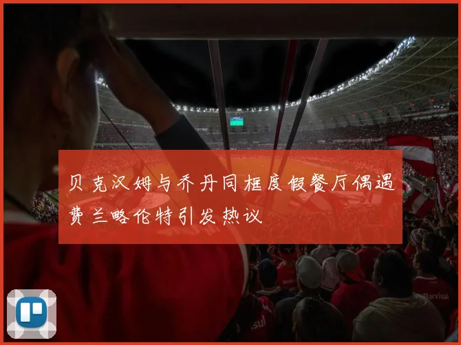 贝克汉姆与乔丹同框度假餐厅偶遇费兰略伦特引发热议
