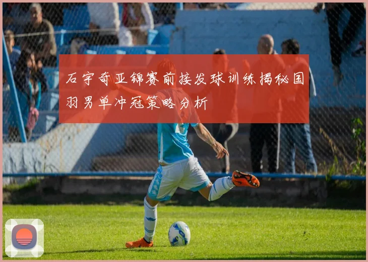 石宇奇亚锦赛前接发球训练揭秘国羽男单冲冠策略分析