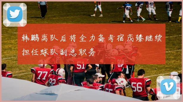韩鹏离队后将全力备考宿茂臻继续担任球队副总职务