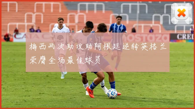 梅西两次助攻助阿根廷逆转英格兰荣膺全场最佳球员
