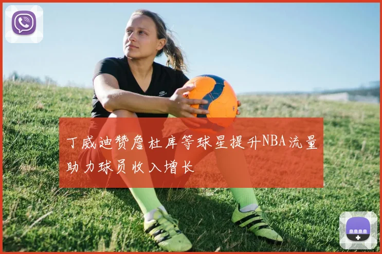 丁威迪赞詹杜库等球星提升NBA流量助力球员收入增长