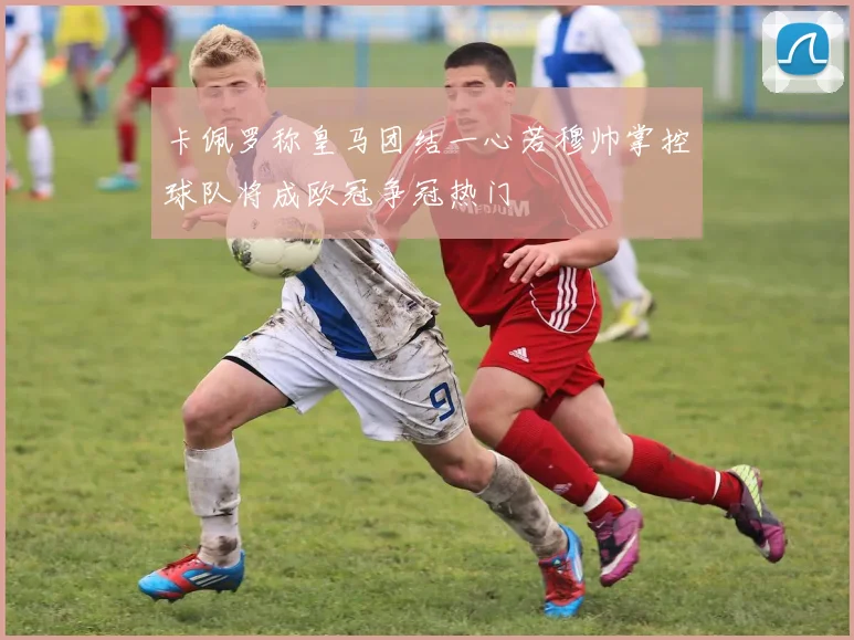 卡佩罗称皇马团结一心若穆帅掌控球队将成欧冠争冠热门