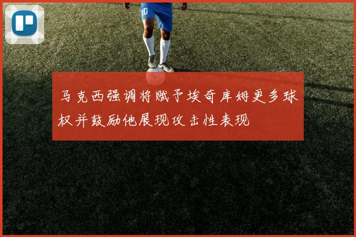 马克西强调将赋予埃奇库姆更多球权并鼓励他展现攻击性表现